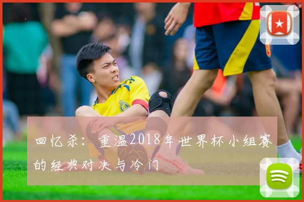 回忆杀:重温2018年世界杯小组赛的经典对决与冷门
