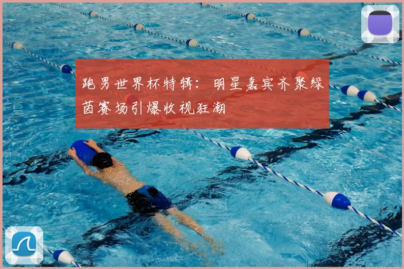 跑男世界杯特辑：明星嘉宾齐聚绿茵赛场引爆收视狂潮