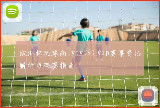 欧洲杯玩球尚lyty191 vip赛事资讯解析与观赛指南