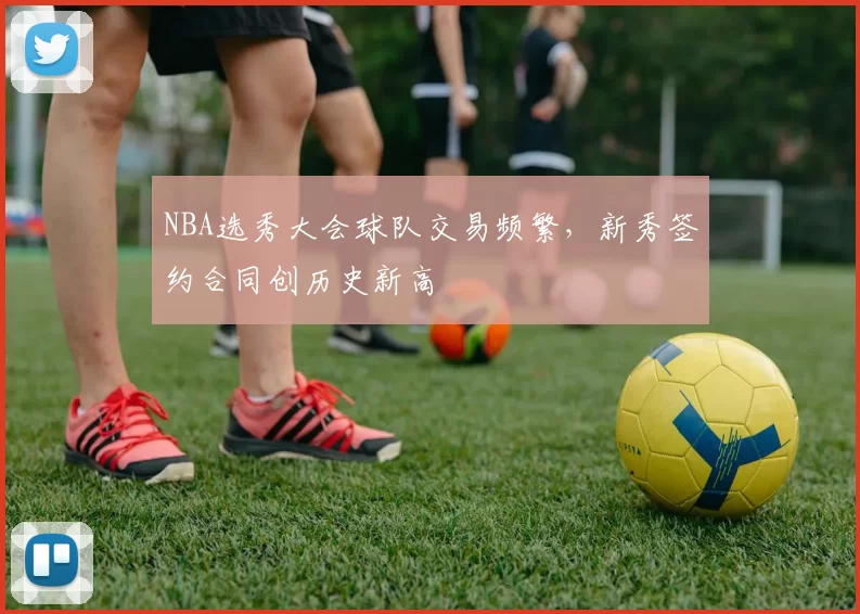 NBA选秀大会球队交易频繁,新秀签约合同创历史新高