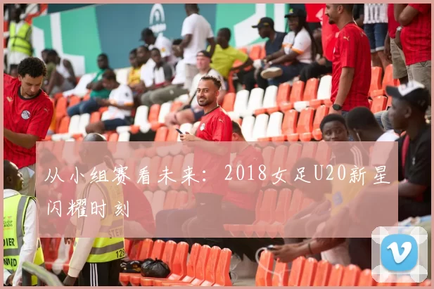 从小组赛看未来:2018女足U20新星闪耀时刻