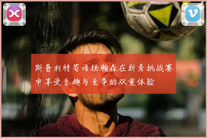 斯普利特寄语杨瀚森在新秀挑战赛中享受乐趣与竞争的双重体验
