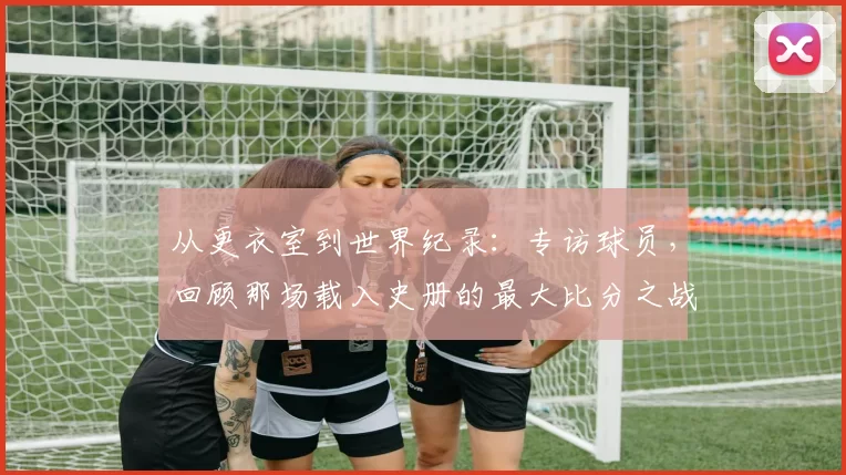 从更衣室到世界纪录:专访球员,回顾那场载入史册的最大比分之战