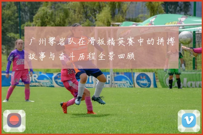 广州攀岩队在滑板精英赛中的拼搏故事与奋斗历程全景回顾