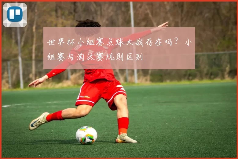 世界杯小组赛点球大战存在吗?小组赛与淘汰赛规则区别