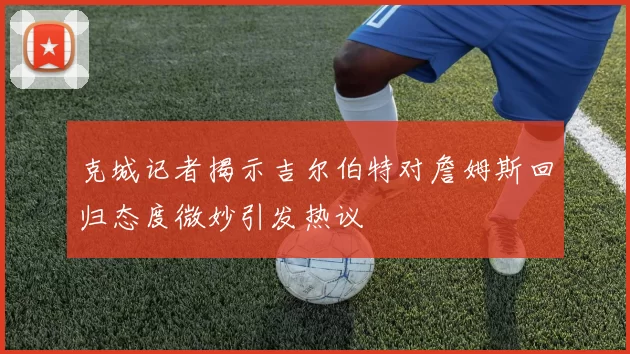 克城记者揭示吉尔伯特对詹姆斯回归态度微妙引发热议