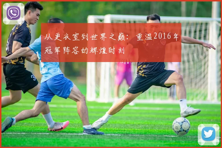 从更衣室到世界之巅:重温2016年冠军阵容的辉煌时刻