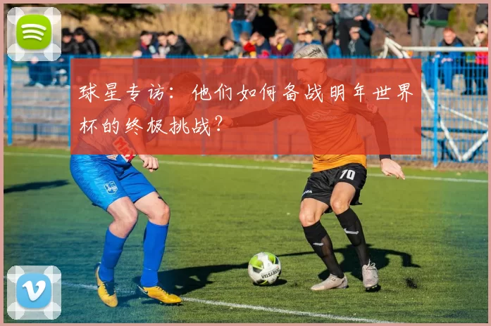 球星专访:他们如何备战明年世界杯的终极挑战?
