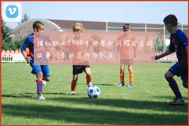 揭秘欧文1998年世界杯闪耀背后的故事:专访恩师与队友
