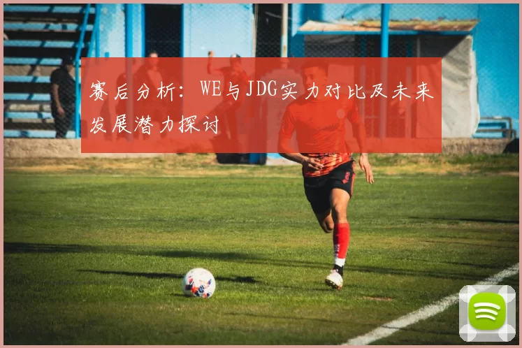 赛后分析：WE与JDG实力对比及未来发展潜力探讨