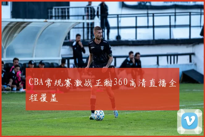 CBA常规赛激战正酣360高清直播全程覆盖