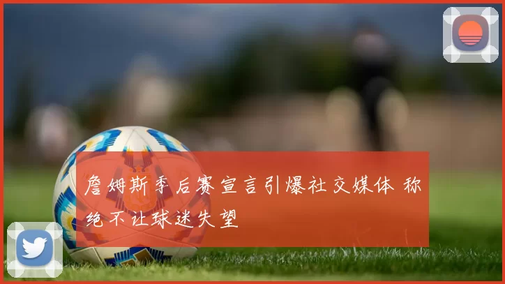 詹姆斯季后赛宣言引爆社交媒体 称绝不让球迷失望