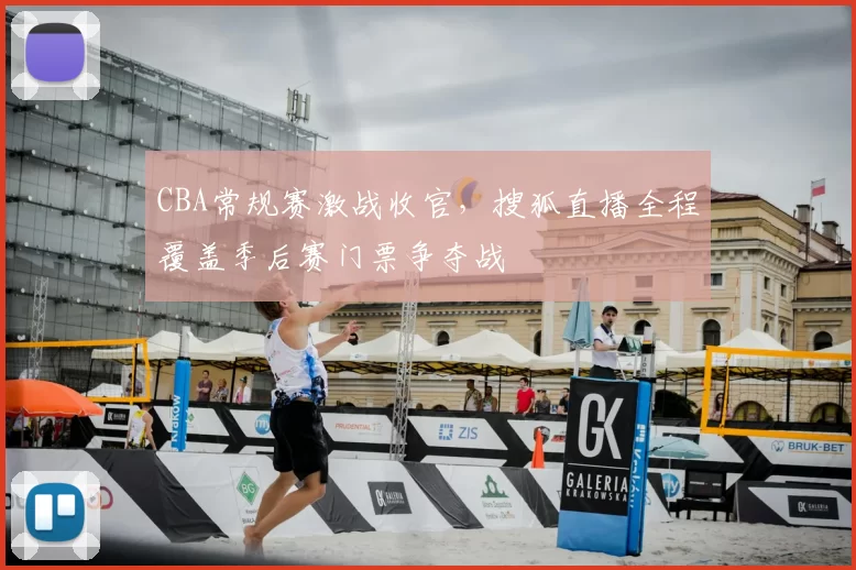 CBA常规赛激战收官,搜狐直播全程覆盖季后赛门票争夺战