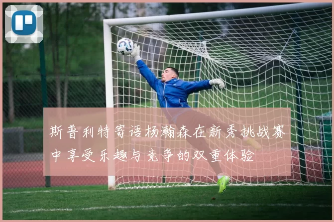 斯普利特寄语杨瀚森在新秀挑战赛中享受乐趣与竞争的双重体验