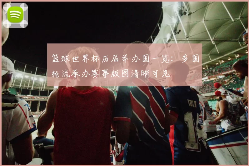 篮球世界杯历届举办国一览:多国轮流承办赛事版图清晰可见