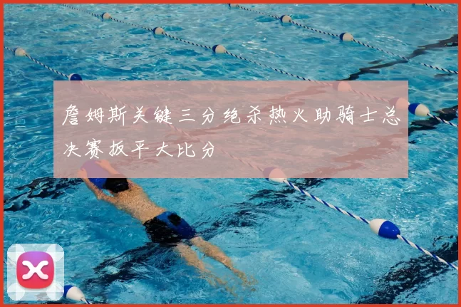 詹姆斯关键三分绝杀热火助骑士总决赛扳平大比分