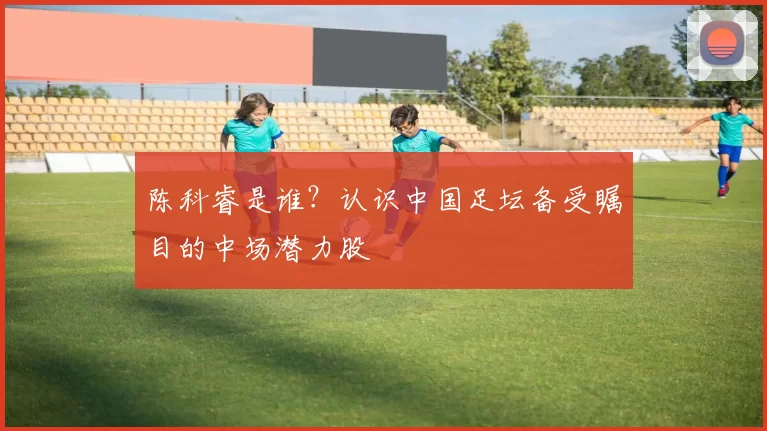 陈科睿是谁?认识中国足坛备受瞩目的中场潜力股