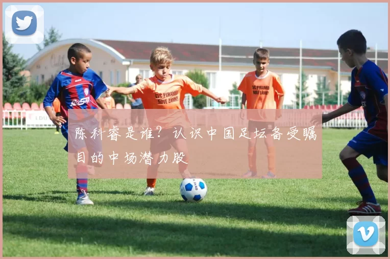 陈科睿是谁？认识中国足坛备受瞩目的中场潜力股
