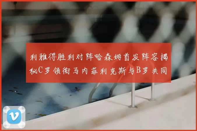 利雅得胜利对阵哈森姆首发阵容揭秘C罗领衔马内菲利克斯与B罗共同出战