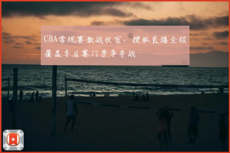 CBA常规赛激战收官,搜狐直播全程覆盖季后赛门票争夺战
