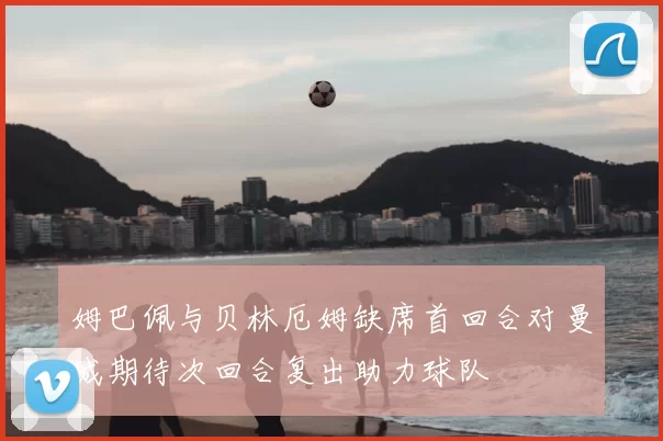 姆巴佩与贝林厄姆缺席首回合对曼城期待次回合复出助力球队