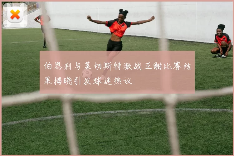 伯恩利与莱切斯特激战正酣比赛结果揭晓引发球迷热议