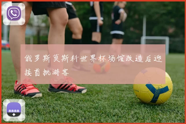 俄罗斯莫斯科世界杯场馆改造后迎接首批游客