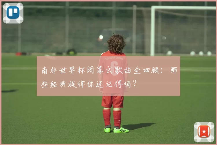 南非世界杯闭幕式歌曲全回顾:那些经典旋律你还记得吗?
