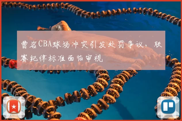 曹岩CBA球场冲突引发处罚争议,联赛纪律标准面临审视