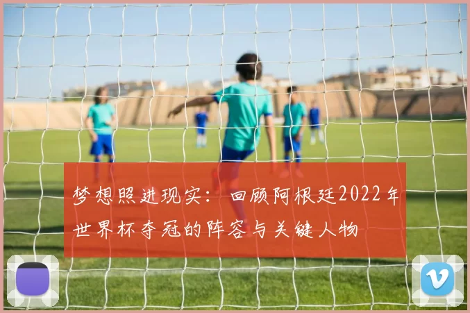 梦想照进现实:回顾阿根廷2022年世界杯夺冠的阵容与关键人物