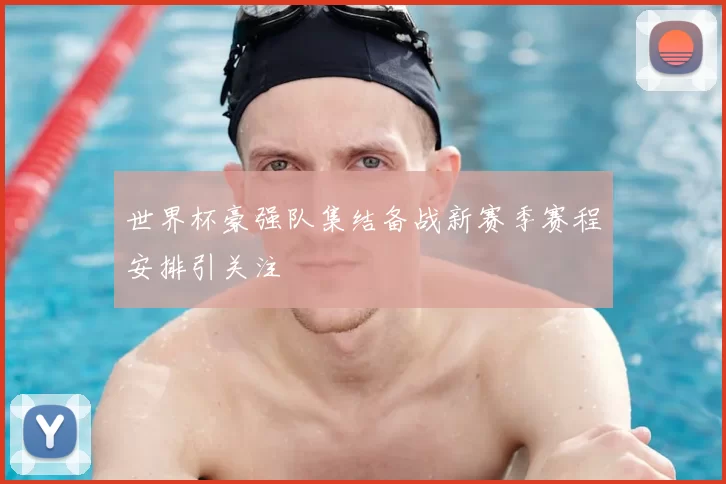 世界杯豪强队集结备战新赛季赛程安排引关注