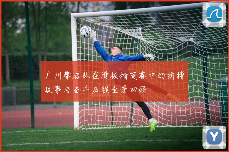 广州攀岩队在滑板精英赛中的拼搏故事与奋斗历程全景回顾