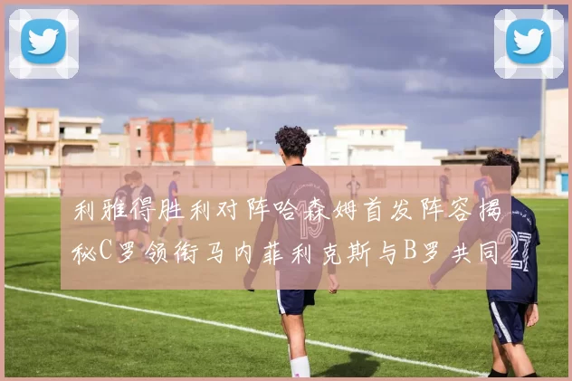 利雅得胜利对阵哈森姆首发阵容揭秘C罗领衔马内菲利克斯与B罗共同出战