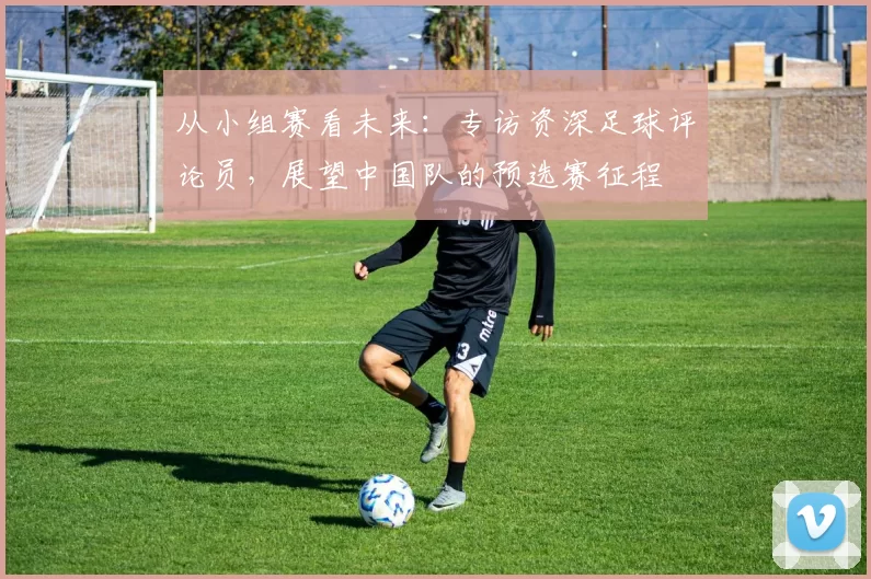 从小组赛看未来:专访资深足球评论员,展望中国队的预选赛征程