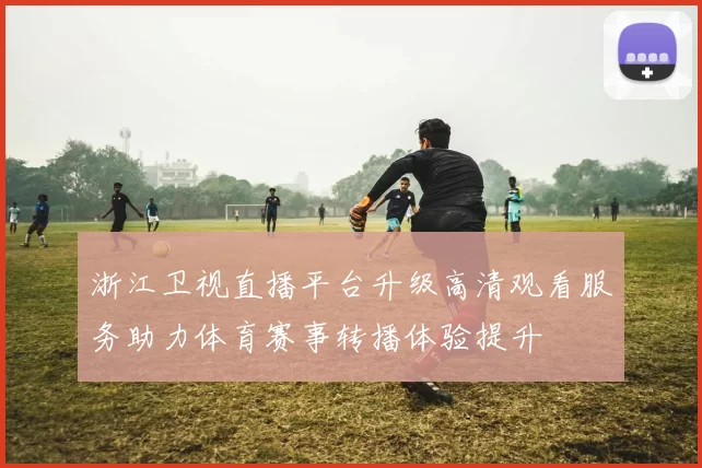 浙江卫视直播平台升级高清观看服务助力体育赛事转播体验提升