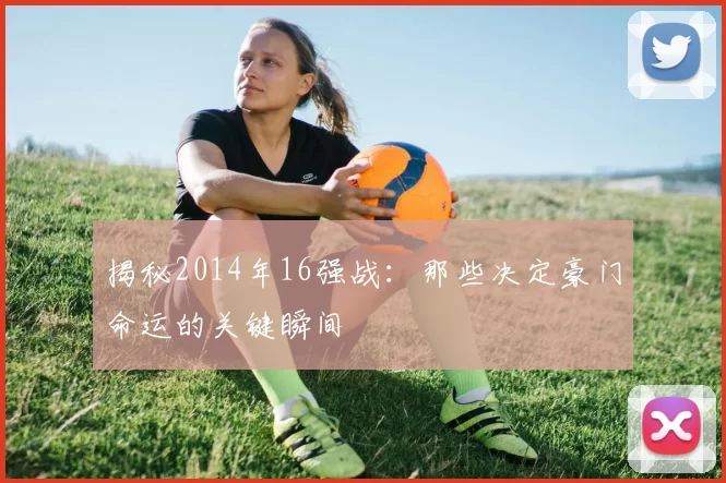 揭秘2014年16强战:那些决定豪门命运的关键瞬间