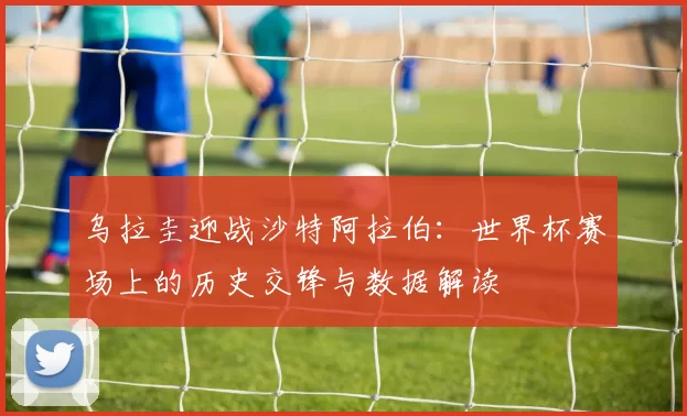 乌拉圭迎战沙特阿拉伯:世界杯赛场上的历史交锋与数据解读