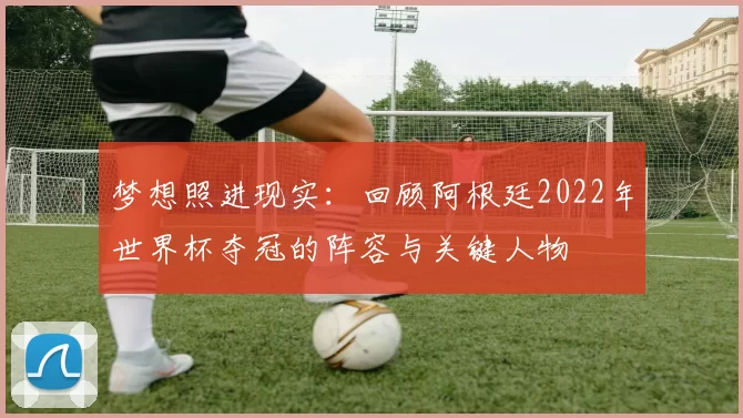 梦想照进现实:回顾阿根廷2022年世界杯夺冠的阵容与关键人物