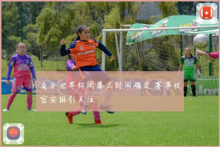 南非世界杯闭幕式时间确定 赛事收官安排引关注