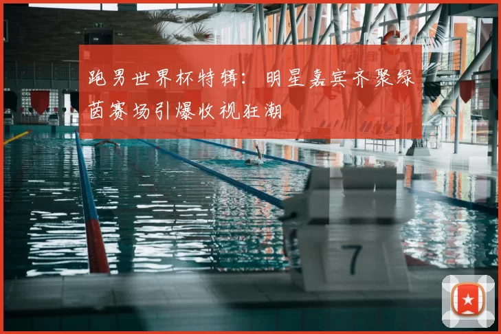 跑男世界杯特辑:明星嘉宾齐聚绿茵赛场引爆收视狂潮