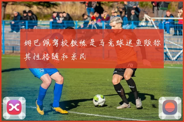 姆巴佩驾校教练是马竞球迷鱼贩称其性格随和亲民