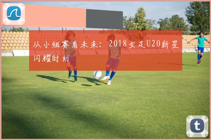 从小组赛看未来：2018女足U20新星闪耀时刻