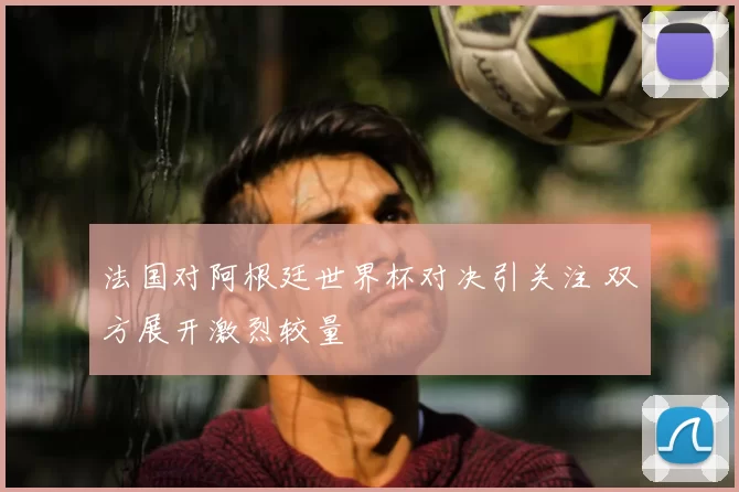 法国对阿根廷世界杯对决引关注 双方展开激烈较量