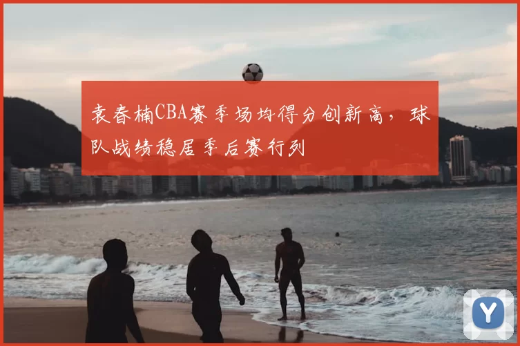 袁春楠CBA赛季场均得分创新高,球队战绩稳居季后赛行列