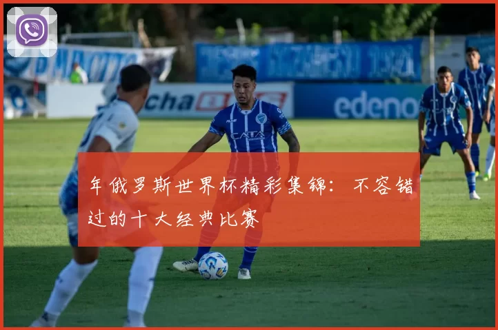 年俄罗斯世界杯精彩集锦:不容错过的十大经典比赛