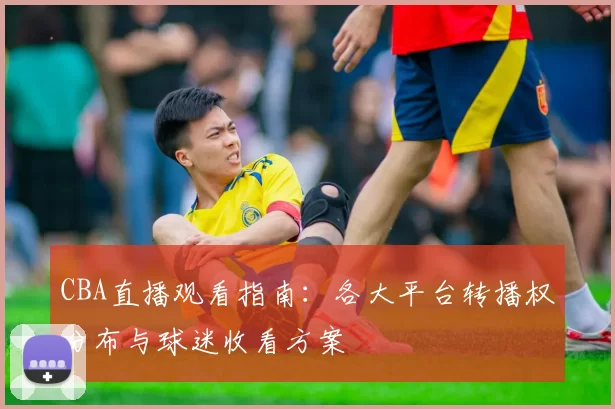 CBA直播观看指南:各大平台转播权分布与球迷收看方案