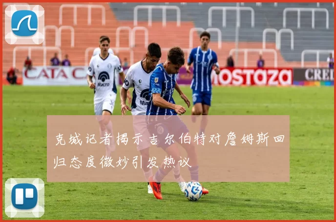 克城记者揭示吉尔伯特对詹姆斯回归态度微妙引发热议