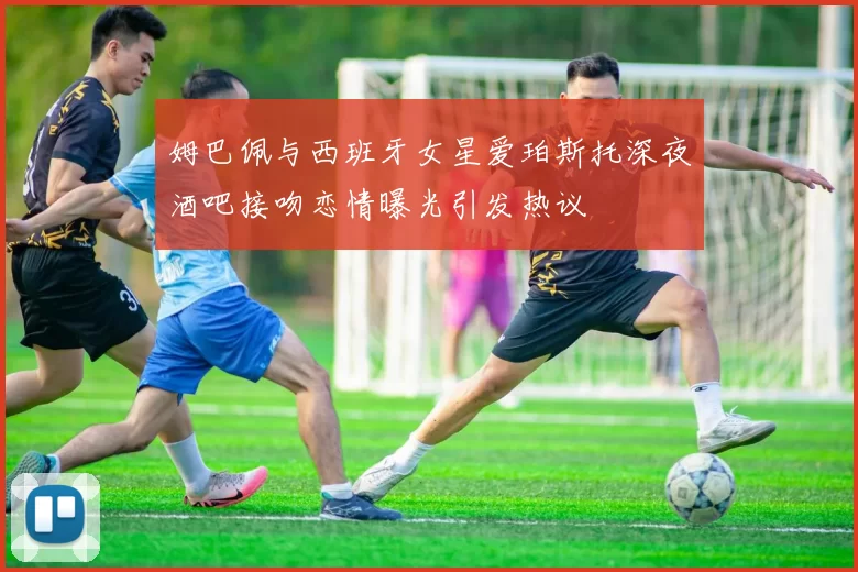 姆巴佩与西班牙女星爱珀斯托深夜酒吧接吻恋情曝光引发热议