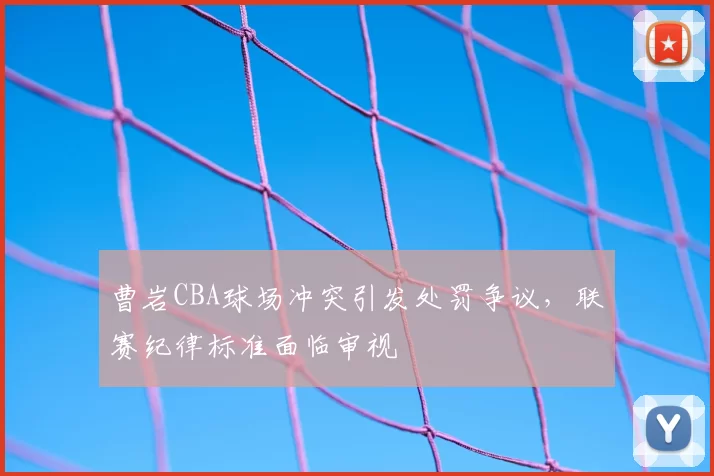 曹岩CBA球场冲突引发处罚争议,联赛纪律标准面临审视