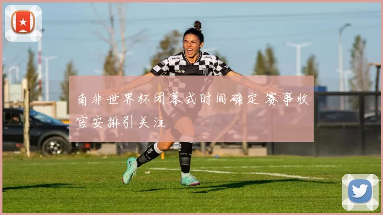 南非世界杯闭幕式时间确定 赛事收官安排引关注